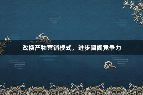 改换产物营销模式，进步阛阓竞争力
